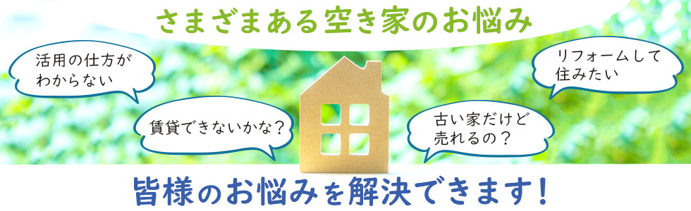 さまざまある空き家のお悩み　「活用の仕方がわからない」「賃貸できないかな？」「リフォームして住みたい」「古い家だけど売れるの？」など、皆様のお悩みを解決いたします！