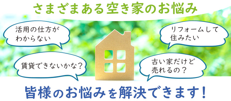 さまざまある空き家のお悩み　「活用の仕方がわからない」「賃貸できないかな？」「リフォームして住みたい」「古い家だけど売れるの？」など、皆様のお悩みを解決いたします！